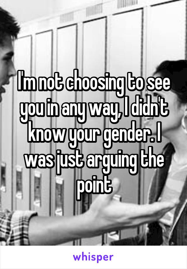 I'm not choosing to see you in any way, I didn't know your gender. I was just arguing the point