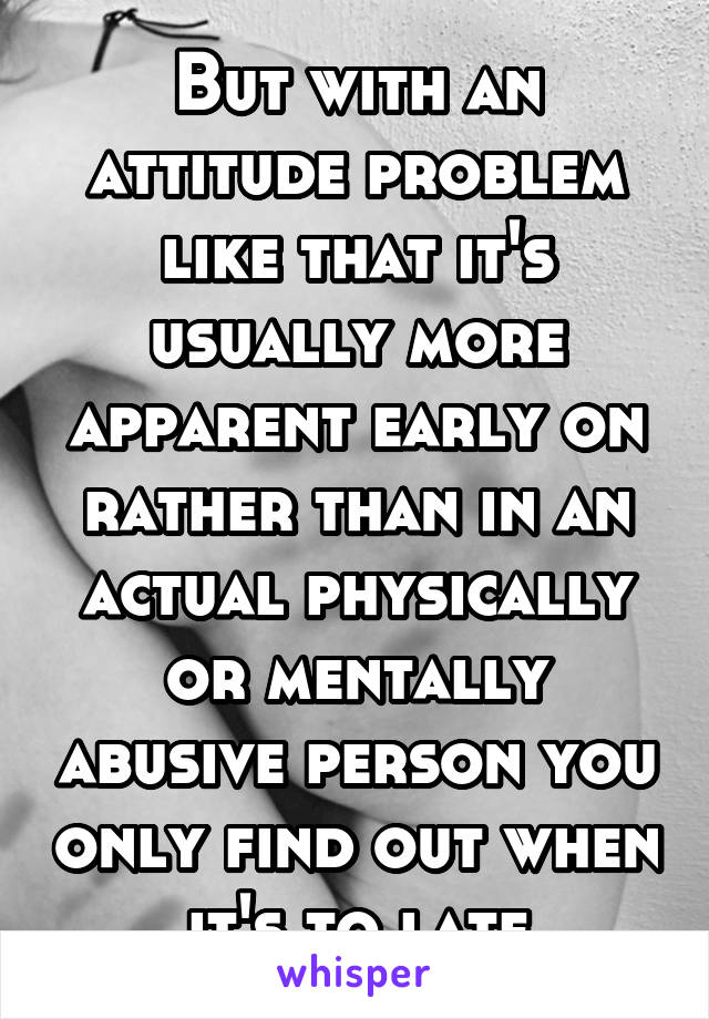 But with an attitude problem like that it's usually more apparent early on rather than in an actual physically or mentally abusive person you only find out when it's to late