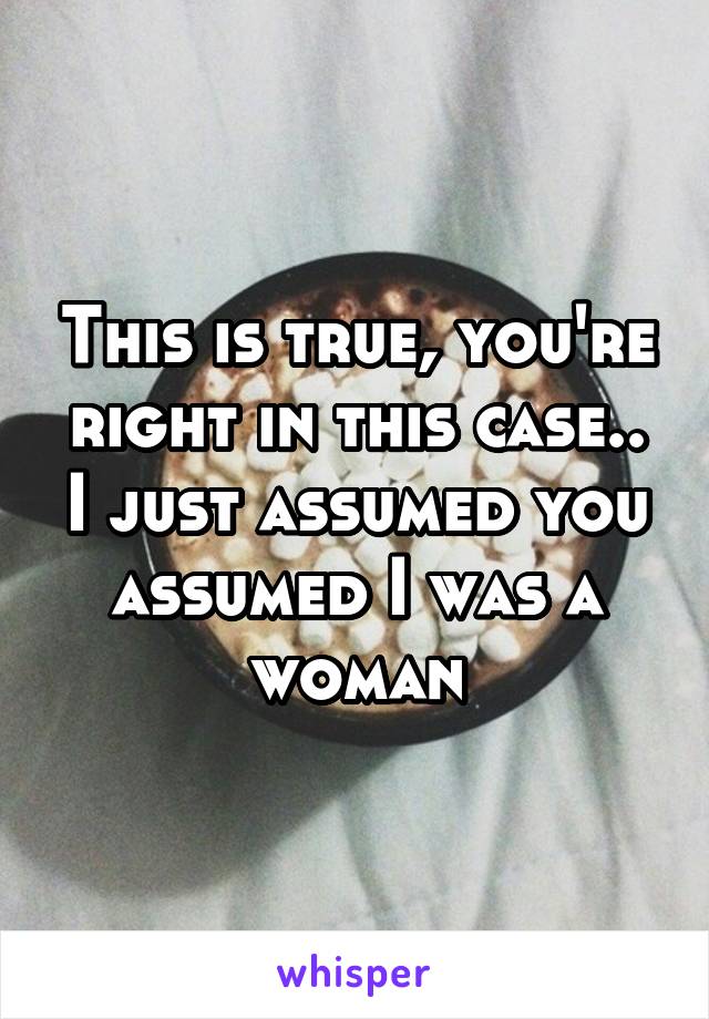 This is true, you're right in this case.. I just assumed you assumed I was a woman