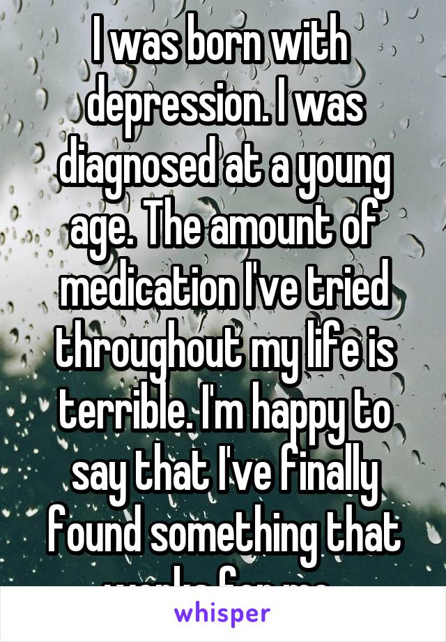 I was born with  depression. I was diagnosed at a young age. The amount of medication I've tried throughout my life is terrible. I'm happy to say that I've finally found something that works for me. 