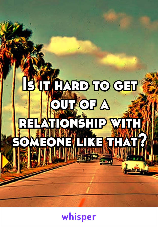 Is it hard to get out of a relationship with someone like that?