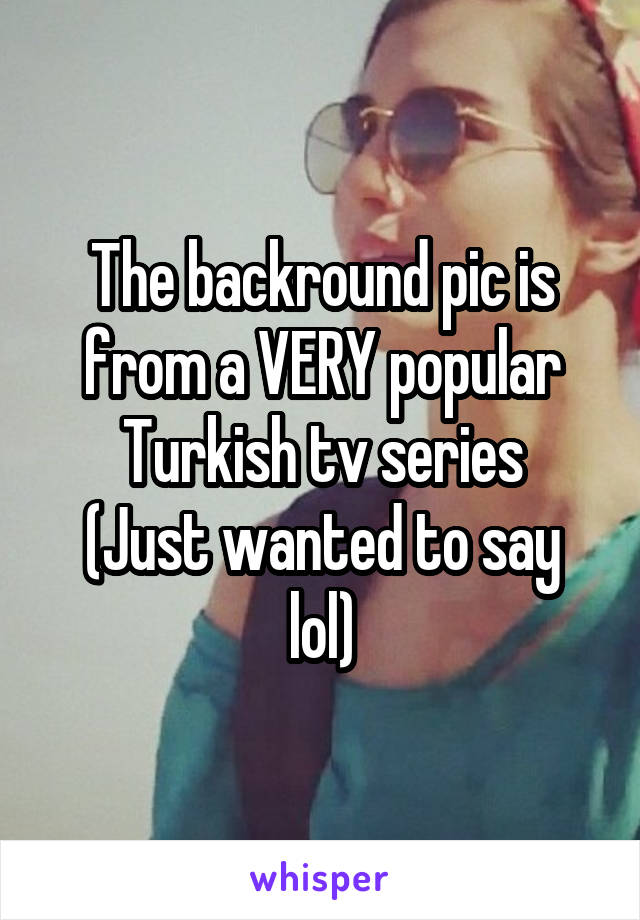 The backround pic is from a VERY popular Turkish tv series
(Just wanted to say lol)