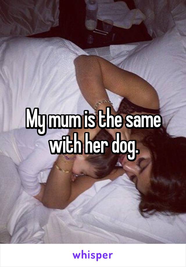 My mum is the same with her dog.