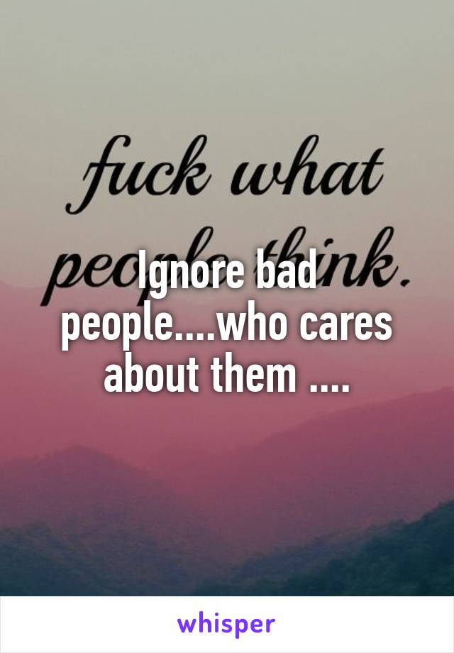 Ignore bad people....who cares about them ....