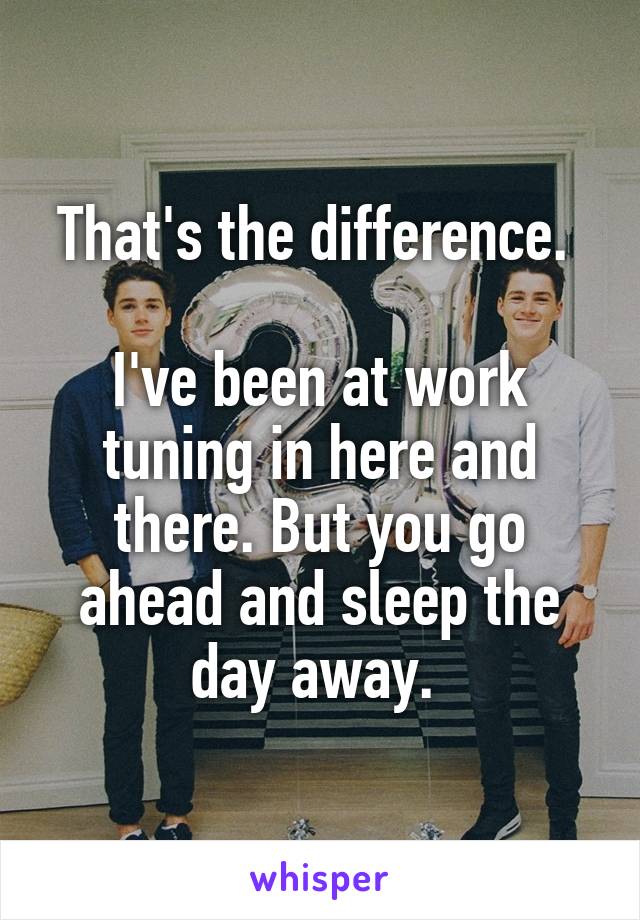 That's the difference. 

I've been at work tuning in here and there. But you go ahead and sleep the day away. 