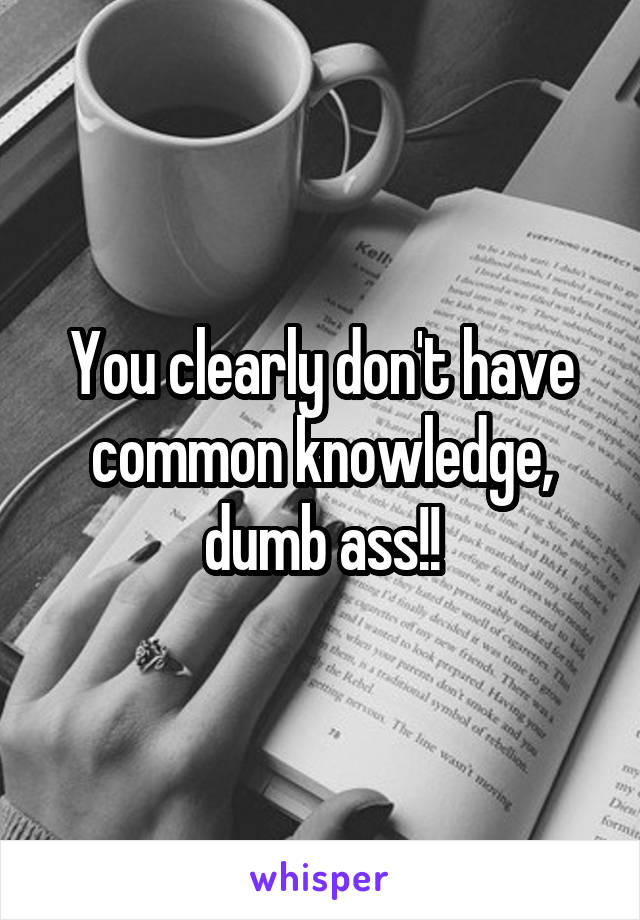 You clearly don't have common knowledge, dumb ass!!