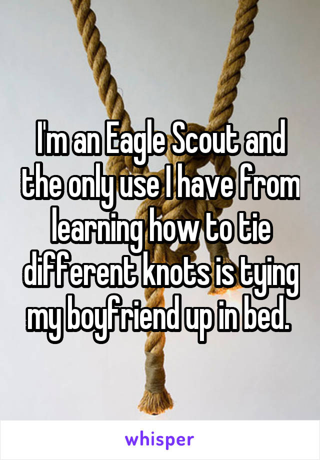 I'm an Eagle Scout and the only use I have from learning how to tie different knots is tying my boyfriend up in bed. 