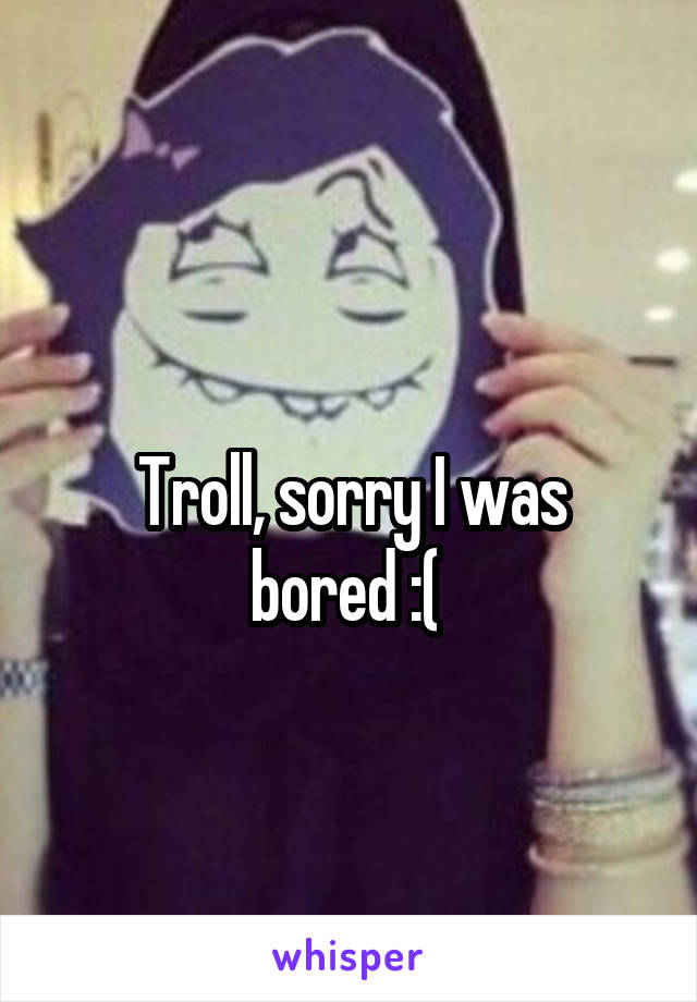 
Troll, sorry I was bored :( 