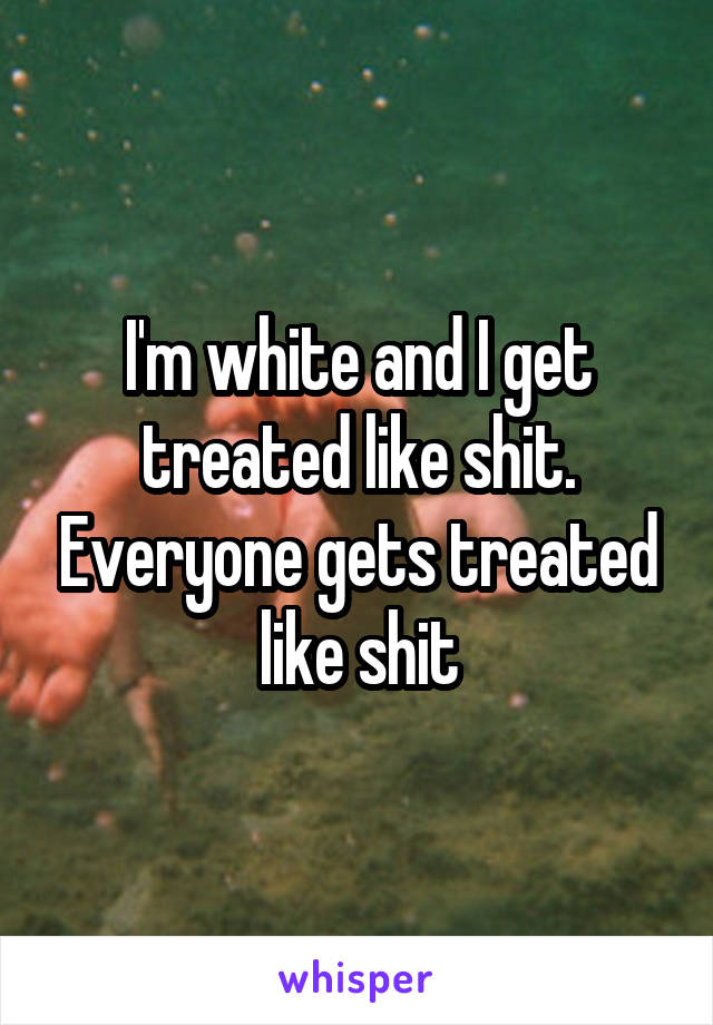 I'm white and I get treated like shit. Everyone gets treated like shit