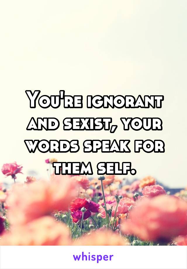 You're ignorant and sexist, your words speak for them self.