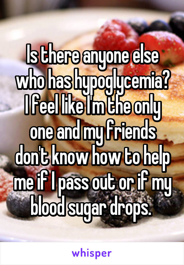 Is there anyone else who has hypoglycemia? I feel like I'm the only one and my friends don't know how to help me if I pass out or if my blood sugar drops. 