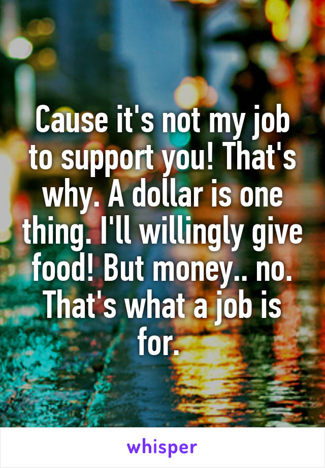 Cause it's not my job to support you! That's why. A dollar is one thing. I'll willingly give food! But money.. no. That's what a job is for. 