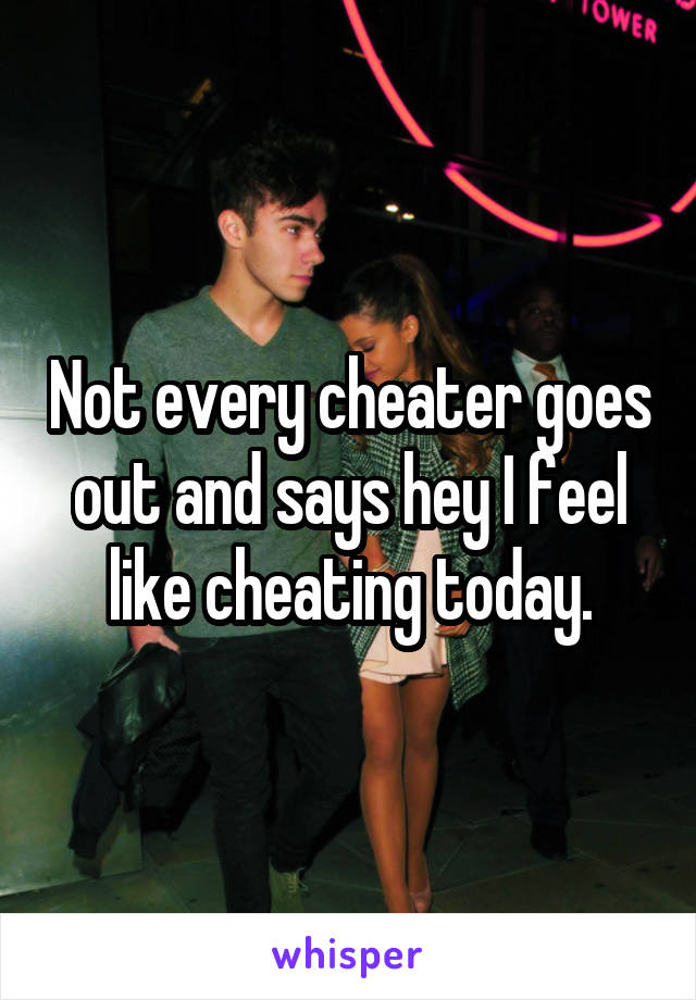 Not every cheater goes out and says hey I feel like cheating today.