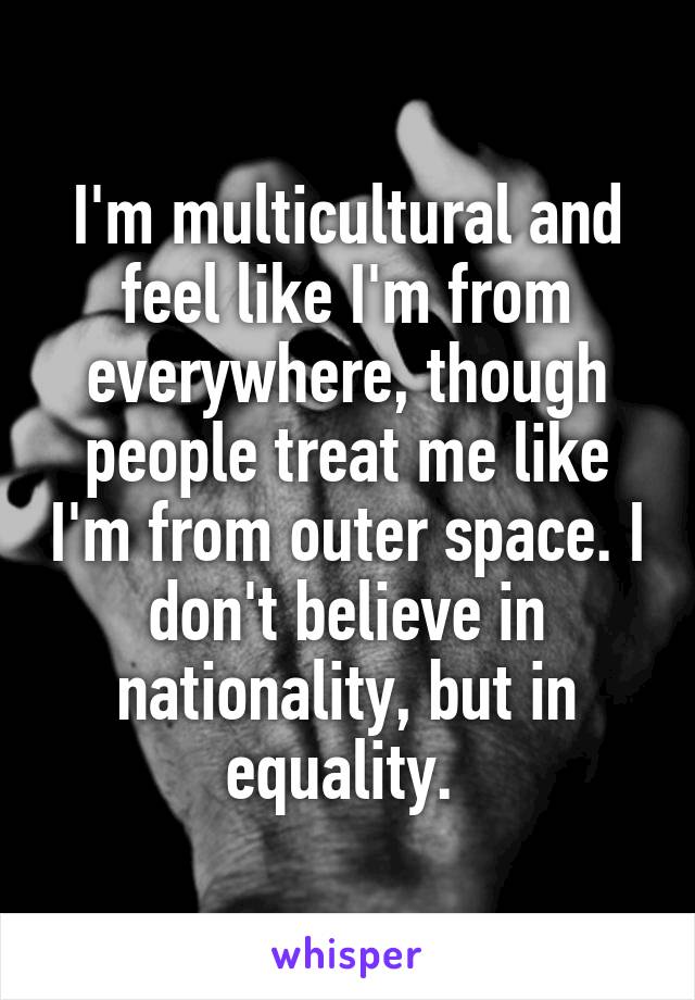 I'm multicultural and feel like I'm from everywhere, though people treat me like I'm from outer space. I don't believe in nationality, but in equality. 