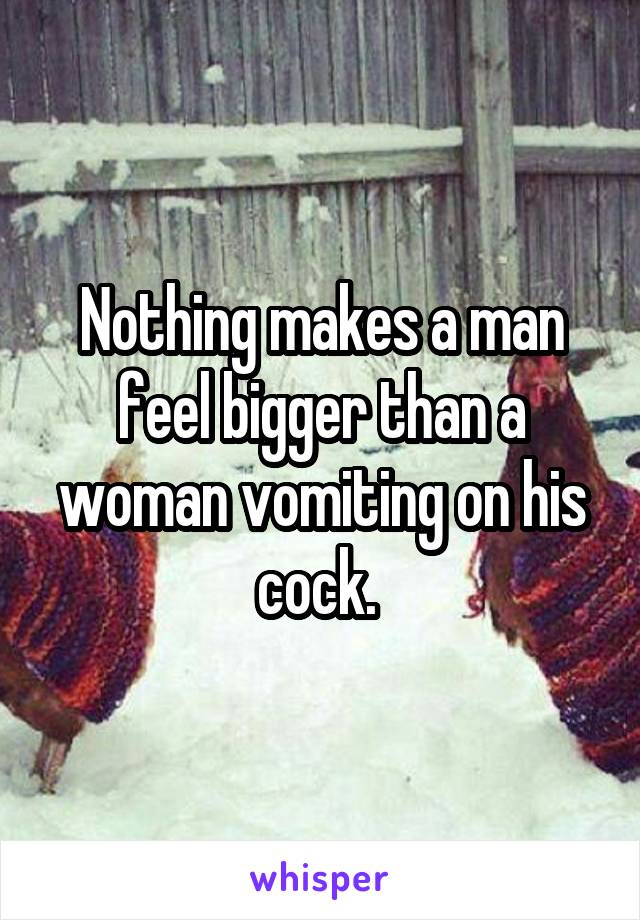Nothing makes a man feel bigger than a woman vomiting on his cock. 