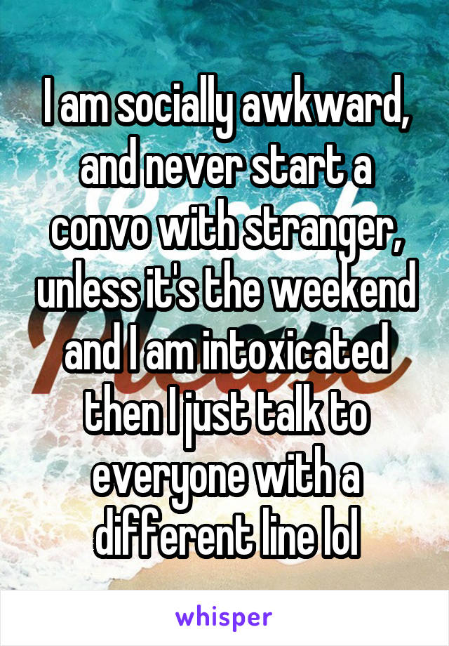 I am socially awkward, and never start a convo with stranger, unless it's the weekend and I am intoxicated then I just talk to everyone with a different line lol
