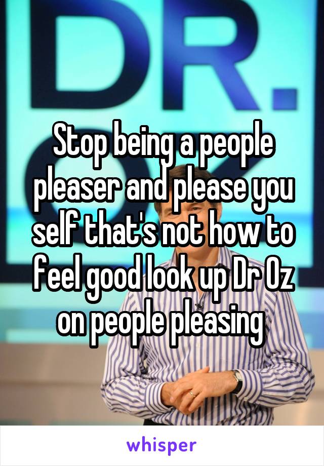 Stop being a people pleaser and please you self that's not how to feel good look up Dr Oz on people pleasing 