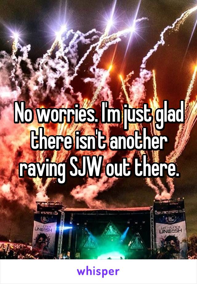 No worries. I'm just glad there isn't another raving SJW out there.