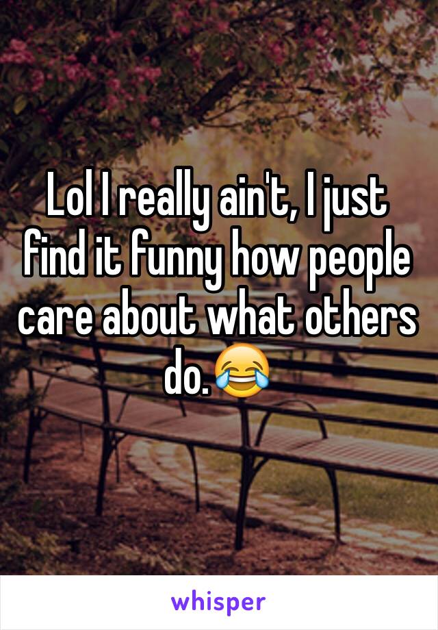 Lol I really ain't, I just find it funny how people care about what others do.😂