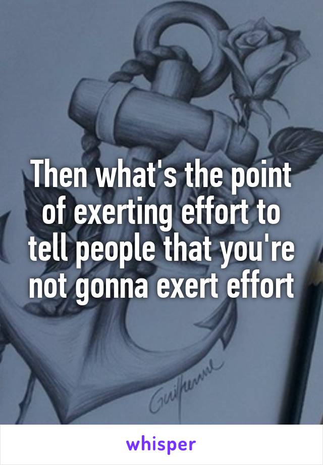 Then what's the point of exerting effort to tell people that you're not gonna exert effort