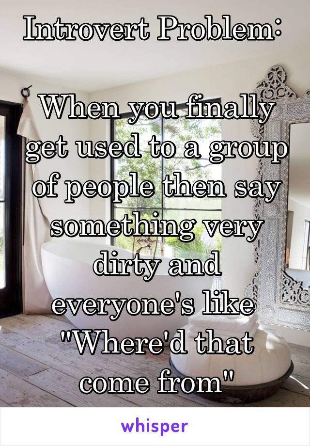 Introvert Problem: 

When you finally get used to a group of people then say something very dirty and everyone's like 
"Where'd that come from"
