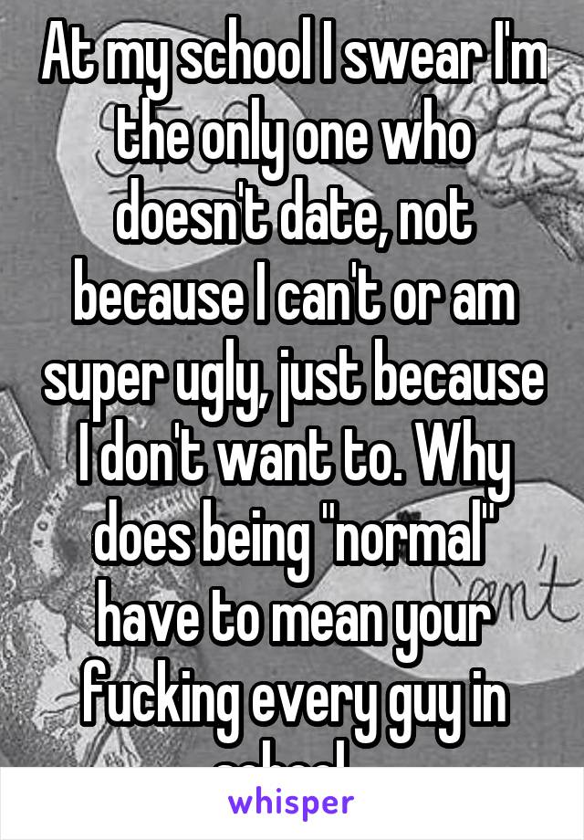 At my school I swear I'm the only one who doesn't date, not because I can't or am super ugly, just because I don't want to. Why does being "normal" have to mean your fucking every guy in school...