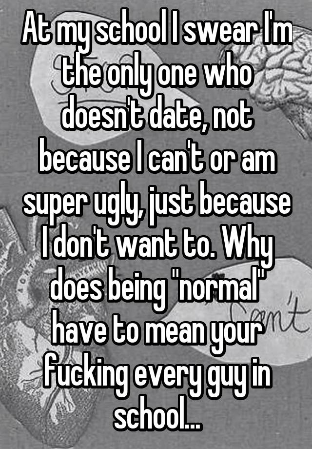 At my school I swear I'm the only one who doesn't date, not because I can't or am super ugly, just because I don't want to. Why does being "normal" have to mean your fucking every guy in school...