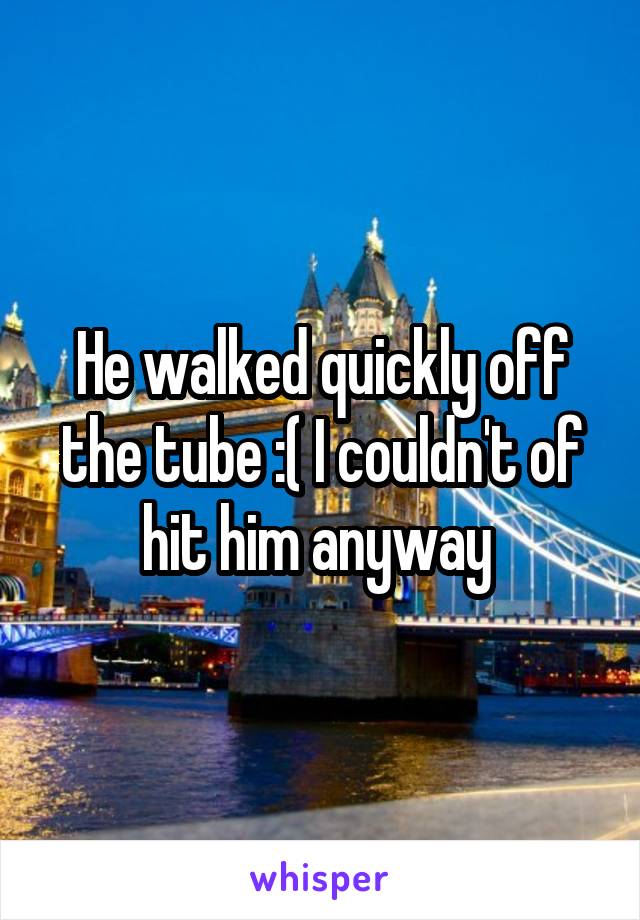 He walked quickly off the tube :( I couldn't of hit him anyway 