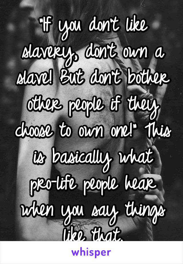 "If you don't like slavery, don't own a slave! But don't bother other people if they choose to own one!" This is basically what pro-life people hear when you say things like that.