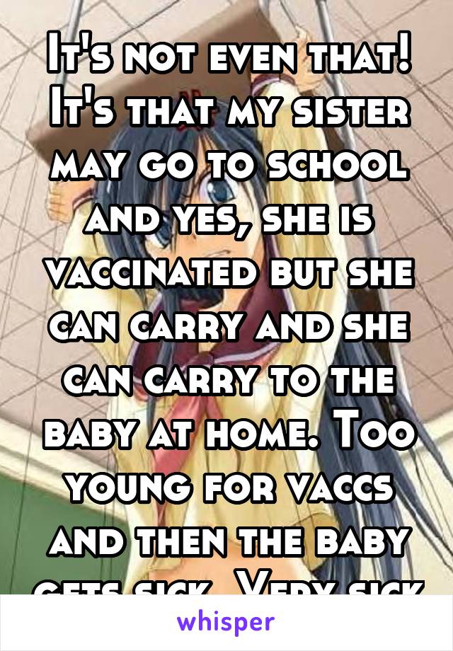 It's not even that! It's that my sister may go to school and yes, she is vaccinated but she can carry and she can carry to the baby at home. Too young for vaccs and then the baby gets sick. Very sick