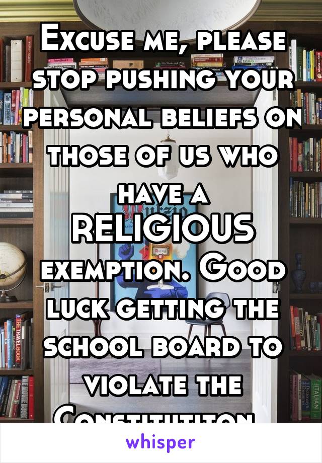 Excuse me, please stop pushing your personal beliefs on those of us who have a RELIGIOUS exemption. Good luck getting the school board to violate the Constitutiton. 