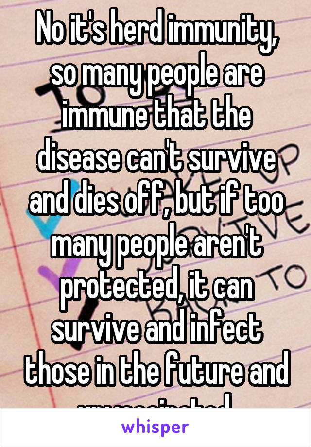 No it's herd immunity, so many people are immune that the disease can't survive and dies off, but if too many people aren't protected, it can survive and infect those in the future and unvaccinated.