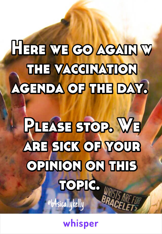 Here we go again w the vaccination agenda of the day. 

Please stop. We are sick of your opinion on this topic. 