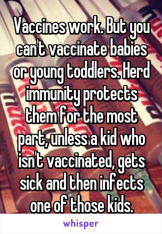 Vaccines work. But you can't vaccinate babies or young toddlers. Herd immunity protects them for the most part, unless a kid who isn't vaccinated, gets sick and then infects one of those kids.