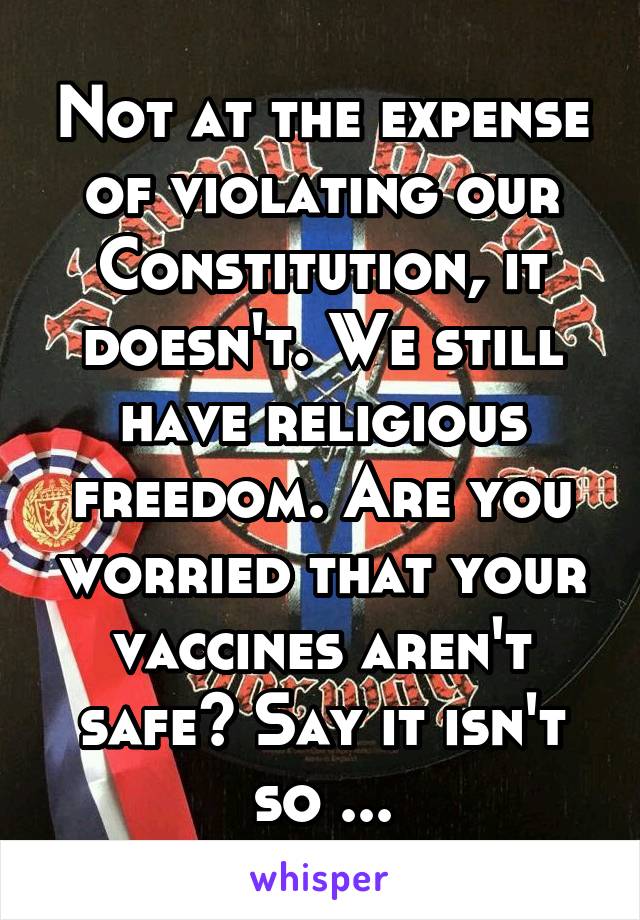 Not at the expense of violating our Constitution, it doesn't. We still have religious freedom. Are you worried that your vaccines aren't safe? Say it isn't so ...