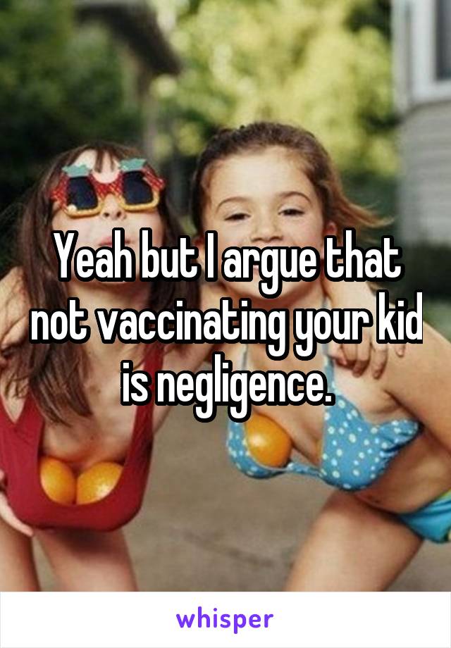 Yeah but I argue that not vaccinating your kid is negligence.