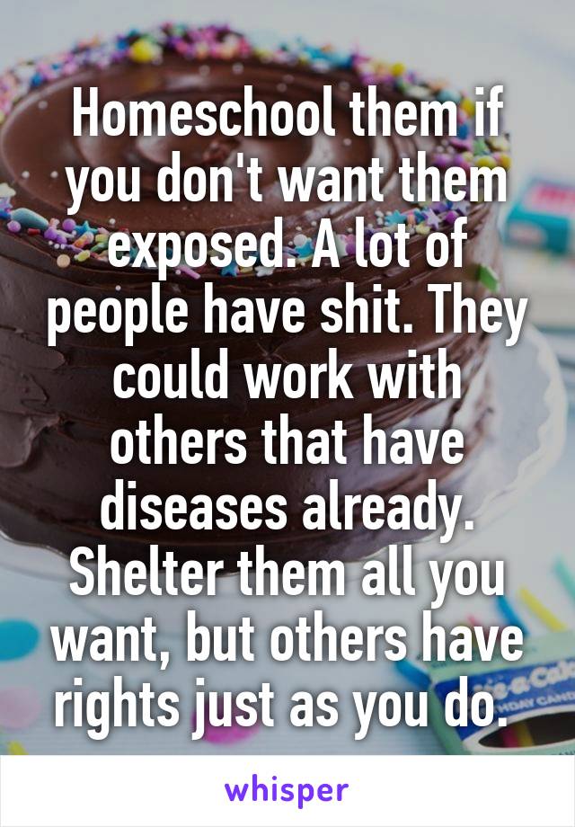 Homeschool them if you don't want them exposed. A lot of people have shit. They could work with others that have diseases already. Shelter them all you want, but others have rights just as you do. 