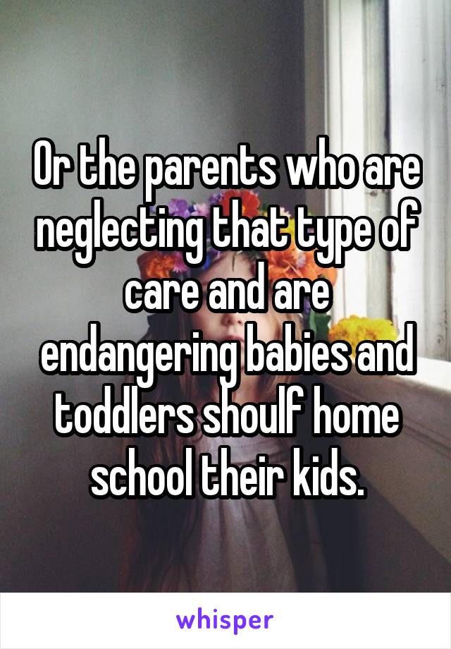 Or the parents who are neglecting that type of care and are endangering babies and toddlers shoulf home school their kids.