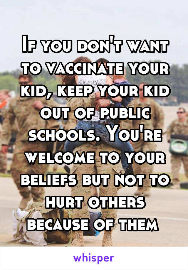 If you don't want to vaccinate your kid, keep your kid out of public schools. You're welcome to your beliefs but not to hurt others because of them 