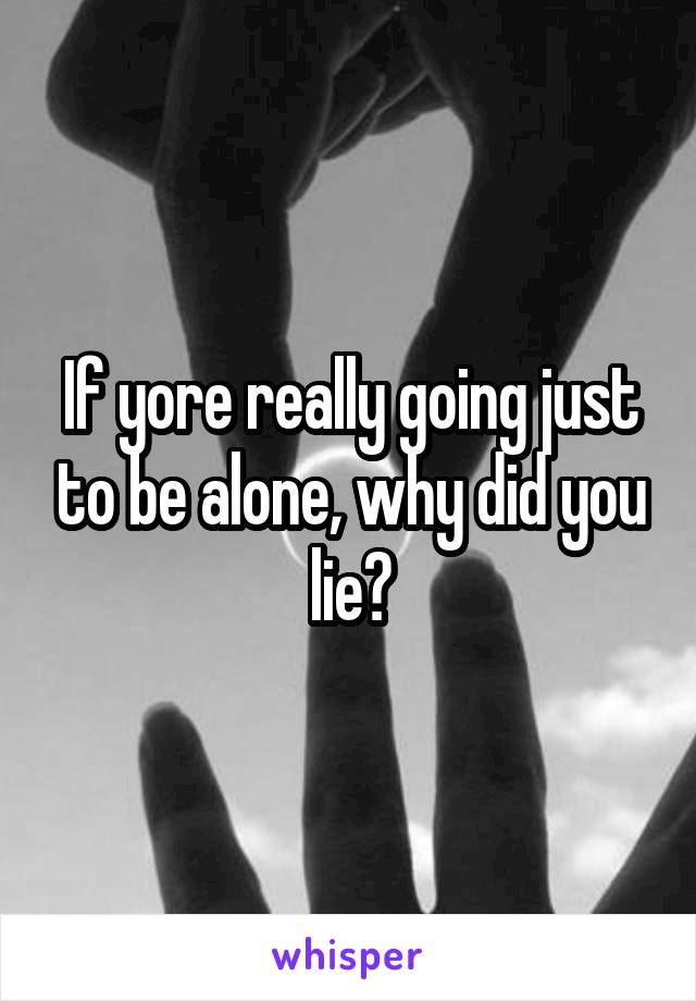 If yore really going just to be alone, why did you lie?