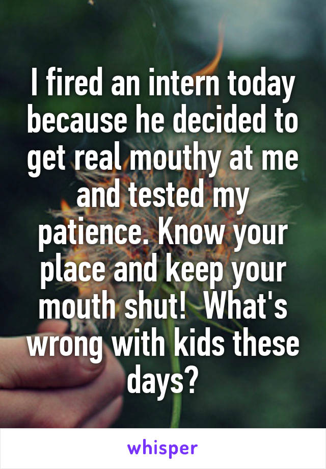 I fired an intern today because he decided to get real mouthy at me and tested my patience. Know your place and keep your mouth shut!  What's wrong with kids these days?