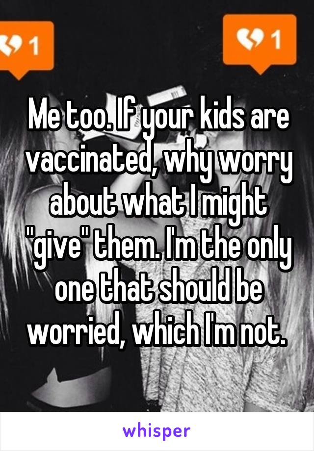 Me too. If your kids are vaccinated, why worry about what I might "give" them. I'm the only one that should be worried, which I'm not. 