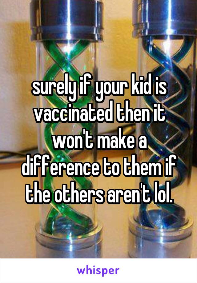 surely if your kid is vaccinated then it won't make a difference to them if the others aren't lol.