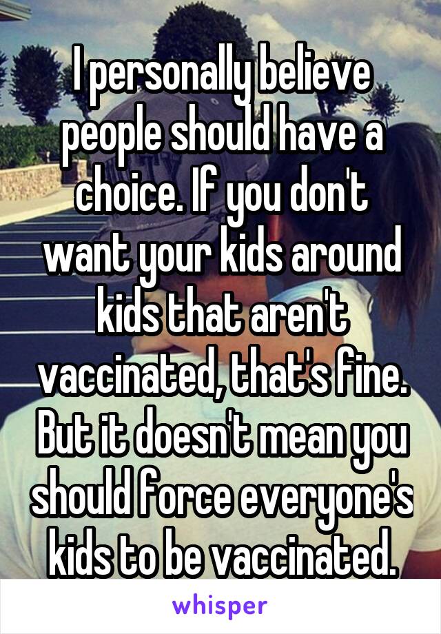 I personally believe people should have a choice. If you don't want your kids around kids that aren't vaccinated, that's fine. But it doesn't mean you should force everyone's kids to be vaccinated.