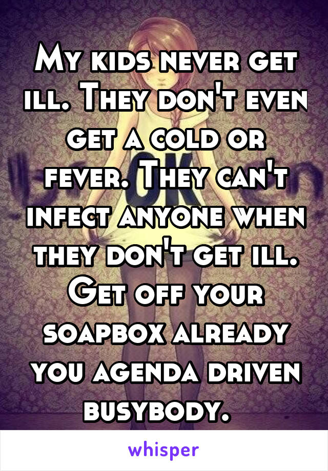 My kids never get ill. They don't even get a cold or fever. They can't infect anyone when they don't get ill. Get off your soapbox already you agenda driven busybody.  