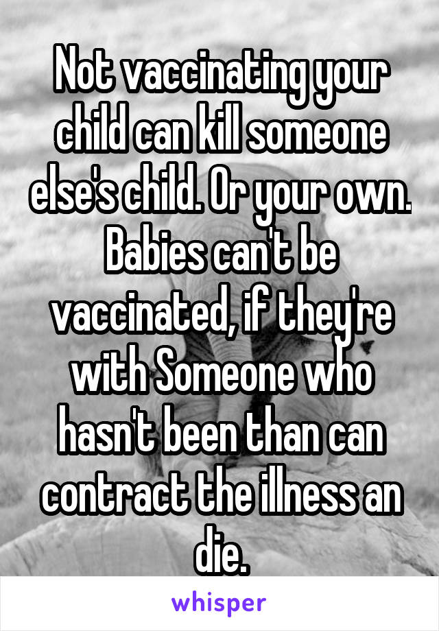 Not vaccinating your child can kill someone else's child. Or your own. Babies can't be vaccinated, if they're with Someone who hasn't been than can contract the illness an die.