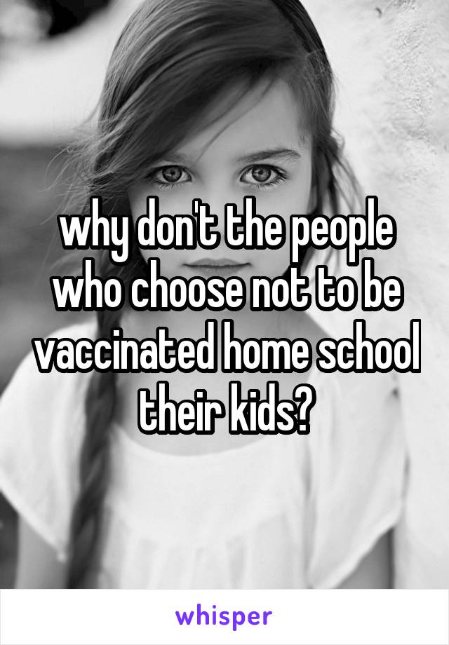 why don't the people who choose not to be vaccinated home school their kids?