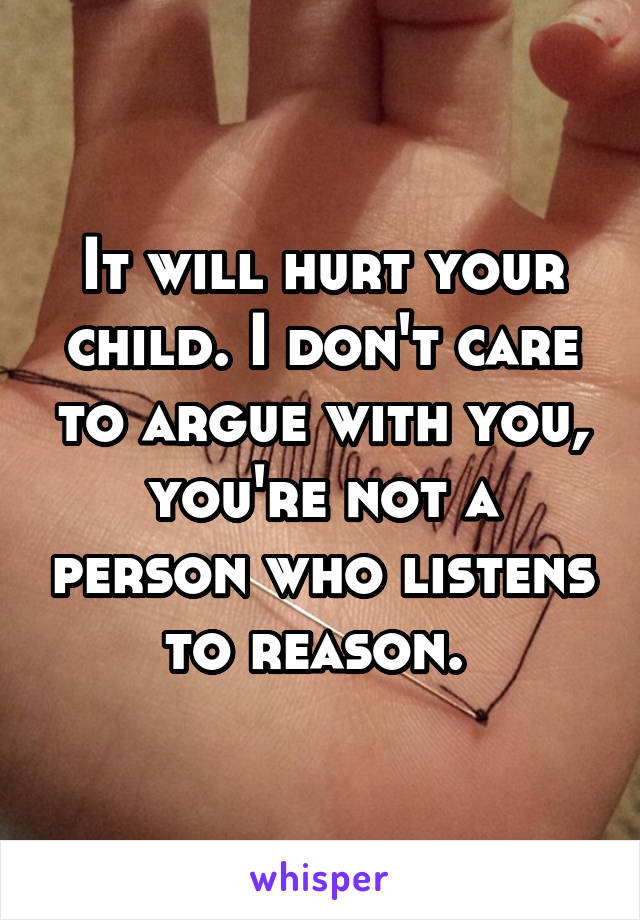 It will hurt your child. I don't care to argue with you, you're not a person who listens to reason. 