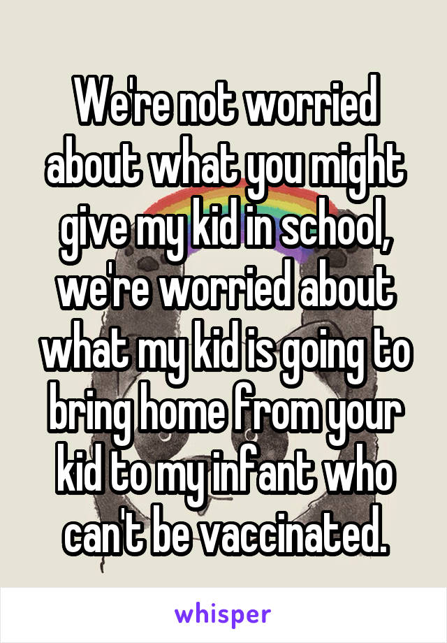 We're not worried about what you might give my kid in school, we're worried about what my kid is going to bring home from your kid to my infant who can't be vaccinated.