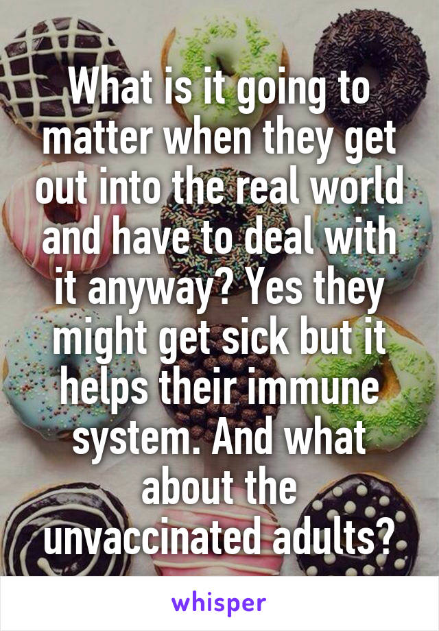 What is it going to matter when they get out into the real world and have to deal with it anyway? Yes they might get sick but it helps their immune system. And what about the unvaccinated adults?